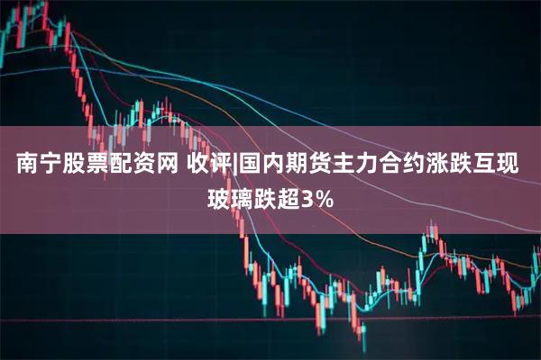 南宁股票配资网 收评|国内期货主力合约涨跌互现 玻璃跌超3%