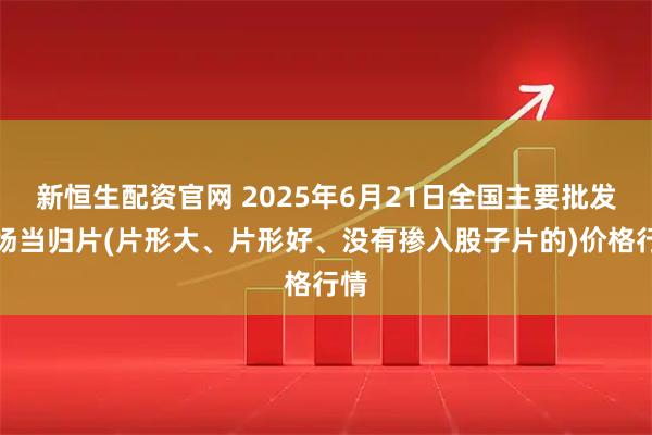 新恒生配资官网 2025年6月21日全国主要批发市场当归片(片形大、片形好、没有掺入股子片的)价格行情