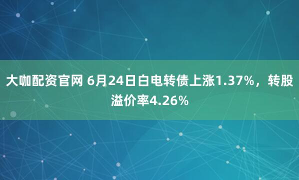 大咖配资官网 6月24日白电转债上涨1.37%，转股溢价率4.26%