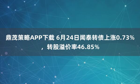 鼎茂策略APP下载 6月24日闻泰转债上涨0.73%，转股溢价率46.85%