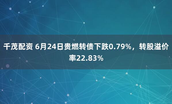 千茂配资 6月24日贵燃转债下跌0.79%，转股溢价率22.83%