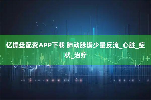 亿操盘配资APP下载 肺动脉瓣少量反流_心脏_症状_治疗