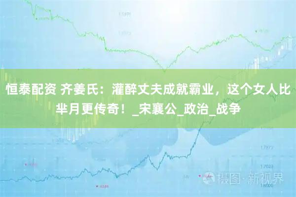 恒泰配资 齐姜氏：灌醉丈夫成就霸业，这个女人比芈月更传奇！_宋襄公_政治_战争