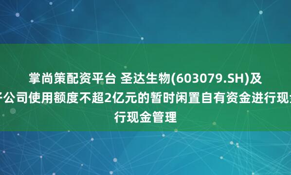 掌尚策配资平台 圣达生物(603079.SH)及控股子公司使用额度不超2亿元的暂时闲置自有资金进行现金管理