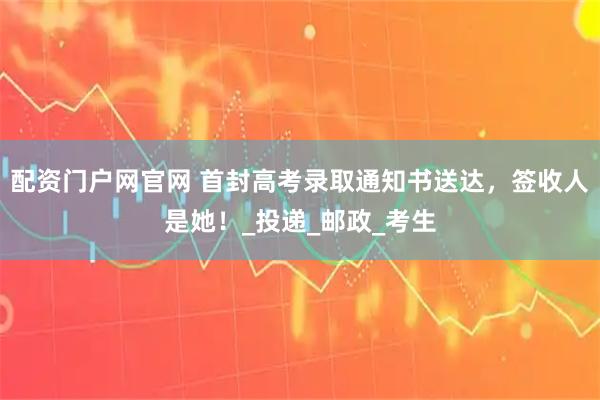 配资门户网官网 首封高考录取通知书送达,签收人是她!_投递_邮政_考生