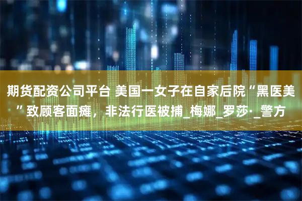 期货配资公司平台 美国一女子在自家后院“黑医美”致顾客面瘫,非法行医被捕_梅娜_罗莎·_警方
