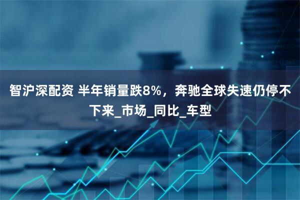 智沪深配资 半年销量跌8%，奔驰全球失速仍停不下来_市场_同比_车型