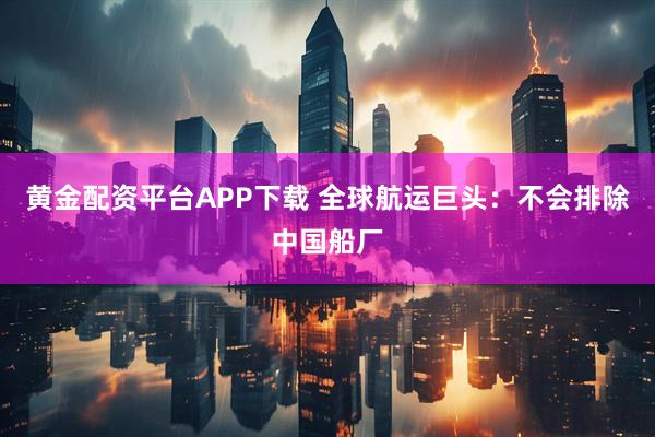 黄金配资平台APP下载 全球航运巨头：不会排除中国船厂