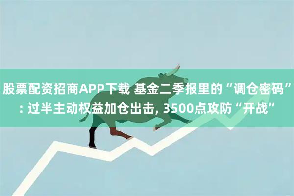 股票配资招商APP下载 基金二季报里的“调仓密码”: 过半主动权益加仓出击, 3500点攻防“开战”