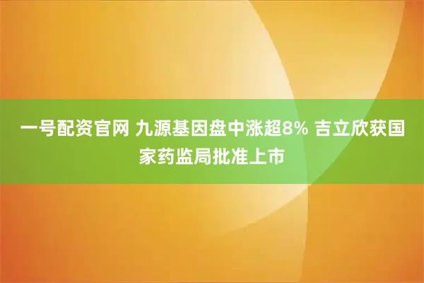 一号配资官网 九源基因盘中涨超8% 吉立欣获国家药监局批准上市