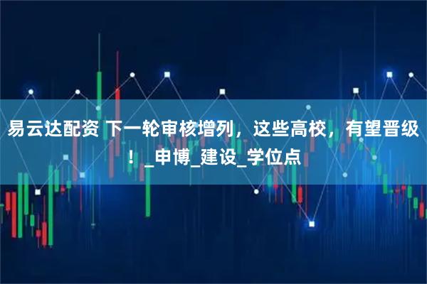 易云达配资 下一轮审核增列,这些高校,有望晋级!_申博_建设_学位点