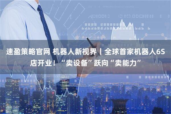 速盈策略官网 机器人新视界丨全球首家机器人6S店开业！“卖设备”跃向“卖能力”