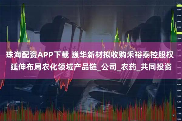 珠海配资APP下载 巍华新材拟收购禾裕泰控股权 延伸布局农化领域产品链_公司_农药_共同投资