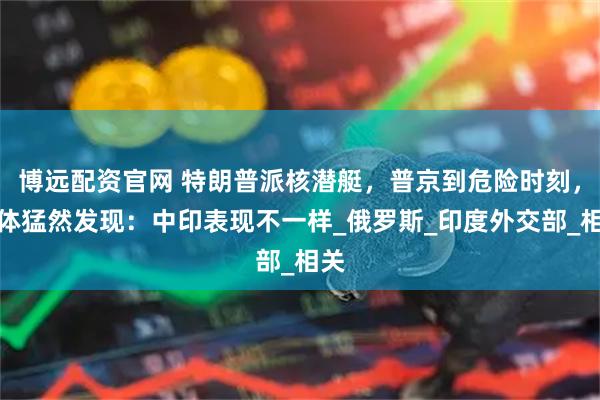 博远配资官网 特朗普派核潜艇，普京到危险时刻，媒体猛然发现：中印表现不一样_俄罗斯_印度外交部_相关