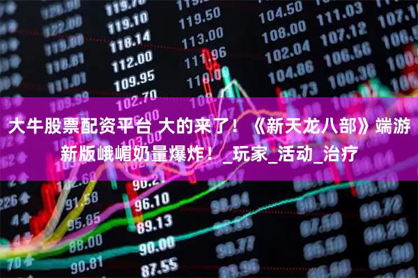 大牛股票配资平台 大的来了!《新天龙八部》端游新版峨嵋奶量爆炸!_玩家_活动_治疗
