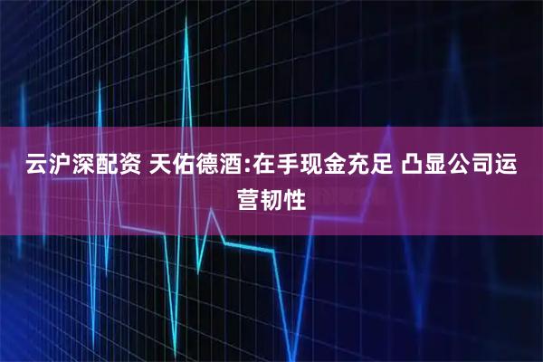 云沪深配资 天佑德酒:在手现金充足 凸显公司运营韧性