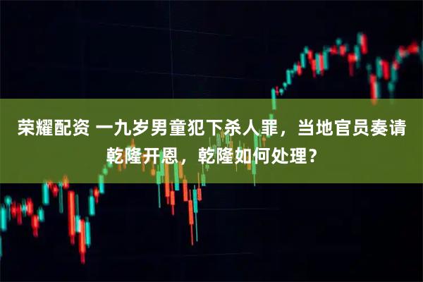 荣耀配资 一九岁男童犯下杀人罪,当地官员奏请乾隆开恩,乾隆如何处理?