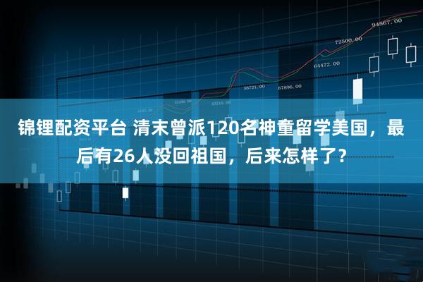 锦锂配资平台 清末曾派120名神童留学美国,最后有26人没回祖国,后来怎样了?