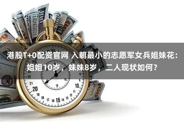 港股T+0配资官网 入朝最小的志愿军女兵姐妹花:姐姐10岁,妹妹8岁,二人现状如何?