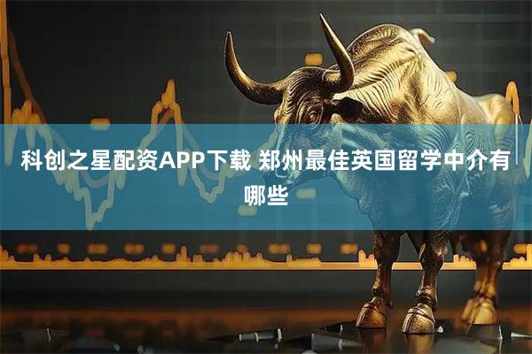科创之星配资APP下载 郑州最佳英国留学中介有哪些