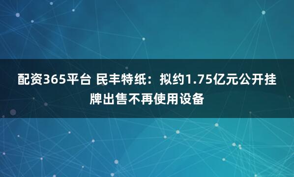 配资365平台 民丰特纸:拟约1.75亿元公开挂牌出售不再使用设备