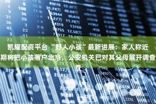 凯耀配资平台 “野人小孩”最新进展:家人称近期将把小孩落户北京,公安机关已对其父母展开调查