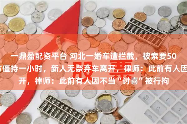 一鼎盈配资平台 河北一婚车遭拦截，被索要50条烟作为喜钱，双方僵持一小时，新人无奈弃车离开，律师：此前有人因不当“讨喜”被行拘