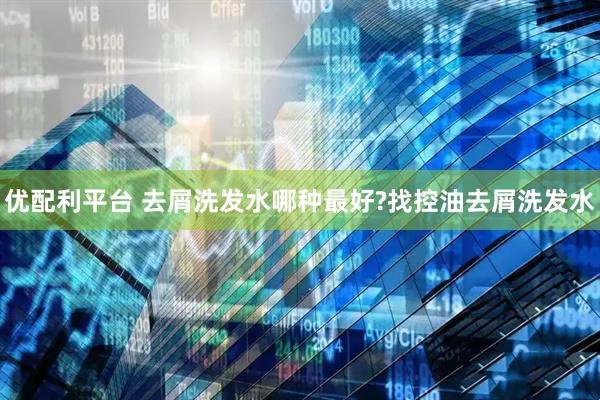 优配利平台 去屑洗发水哪种最好?找控油去屑洗发水