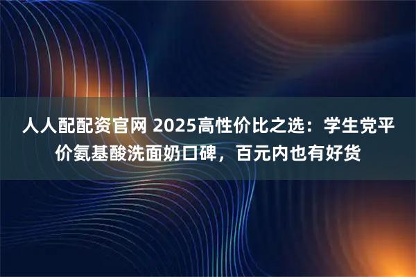 人人配配资官网 2025高性价比之选：学生党平价氨基酸洗面奶口碑，百元内也有好货
