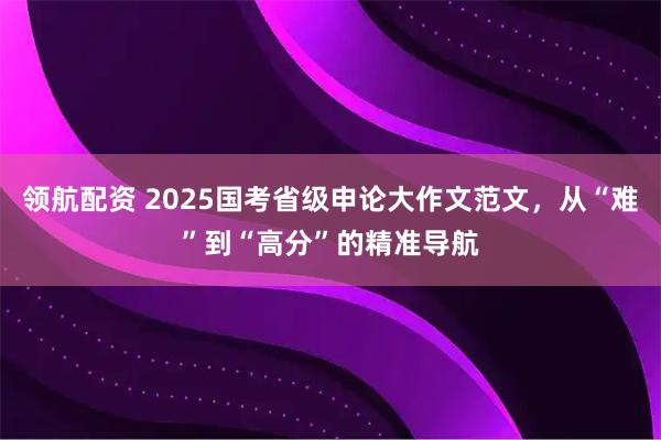 领航配资 2025国考省级申论大作文范文，从“难”到“高分”的精准导航