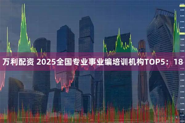 万利配资 2025全国专业事业编培训机构TOP5：18