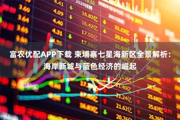 富农优配APP下载 柬埔寨七星海新区全景解析：海岸新城与蓝色经济的崛起