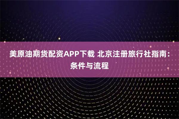 美原油期货配资APP下载 北京注册旅行社指南：条件与流程