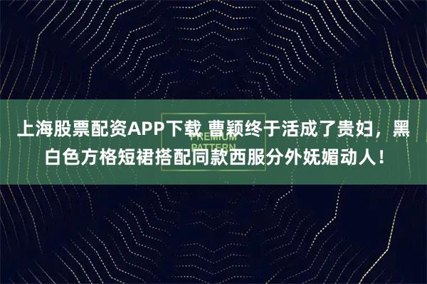 上海股票配资APP下载 曹颖终于活成了贵妇，黑白色方格短裙搭配同款西服分外妩媚动人！