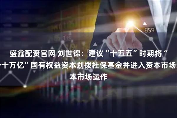 盛鑫配资官网 刘世锦：建议“十五五”时期将“两个十万亿”国有权益资本划拨社保基金并进入资本市场运作