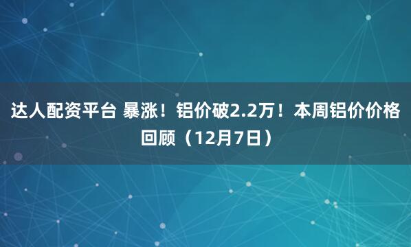 达人配资平台 暴涨！铝价破2.2万！本周铝价价格回顾（12月7日）