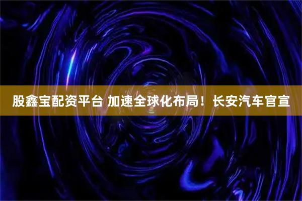 股鑫宝配资平台 加速全球化布局！长安汽车官宣