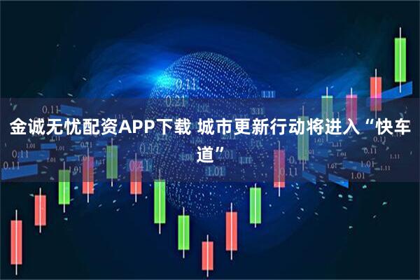 金诚无忧配资APP下载 城市更新行动将进入“快车道”