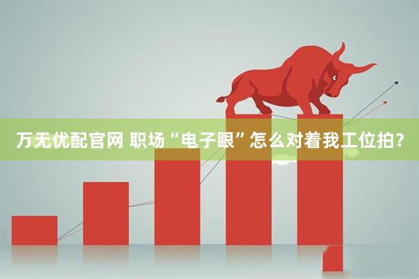 万无优配官网 职场“电子眼”怎么对着我工位拍？