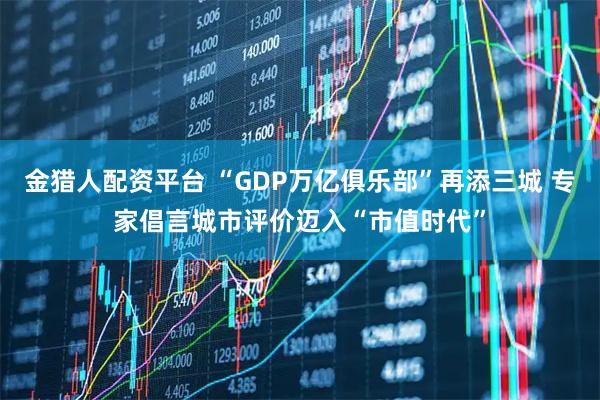 金猎人配资平台 “GDP万亿俱乐部”再添三城 专家倡言城市评价迈入“市值时代”