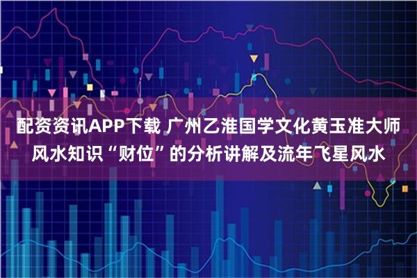配资资讯APP下载 广州乙淮国学文化黄玉准大师风水知识“财位”的分析讲解及流年飞星风水