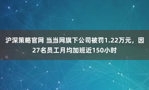 沪深策略官网 当当网旗下公司被罚1.22万元，因27名员工月均加班近150小时