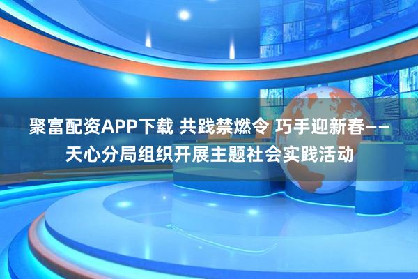 聚富配资APP下载 共践禁燃令 巧手迎新春——天心分局组织开展主题社会实践活动