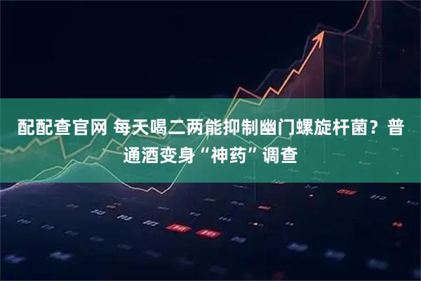 配配查官网 每天喝二两能抑制幽门螺旋杆菌？普通酒变身“神药”调查