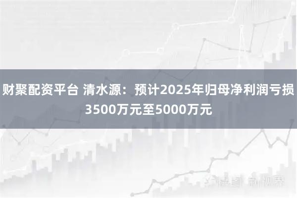 财聚配资平台 清水源：预计2025年归母净利润亏损3500万元至5000万元