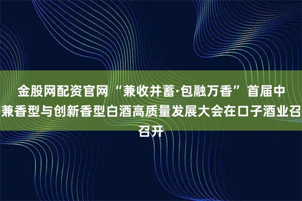 金股网配资官网 “兼收并蓄·包融万香” 首届中国兼香型与创新香型白酒高质量发展大会在口子酒业召开