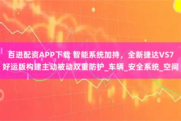 百进配资APP下载 智能系统加持，全新捷达VS7好运版构建主动被动双重防护_车辆_安全系统_空间
