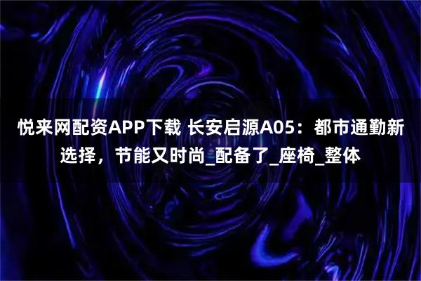 悦来网配资APP下载 长安启源A05：都市通勤新选择，节能又时尚_配备了_座椅_整体
