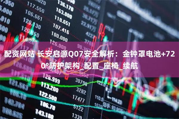 配资网站 长安启源Q07安全解析：金钟罩电池+720°防护架构_配置_座椅_续航