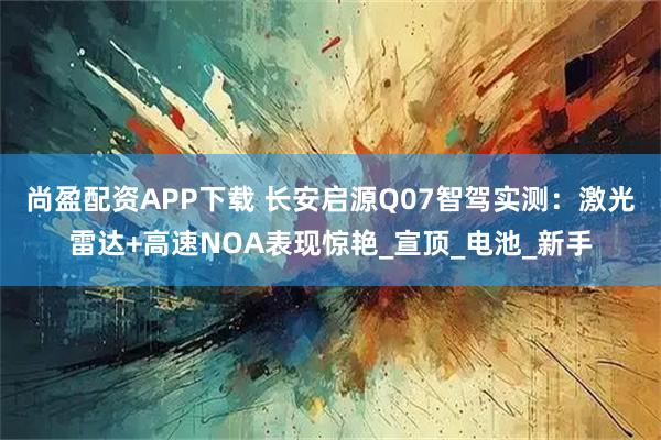 尚盈配资APP下载 长安启源Q07智驾实测：激光雷达+高速NOA表现惊艳_宣顶_电池_新手